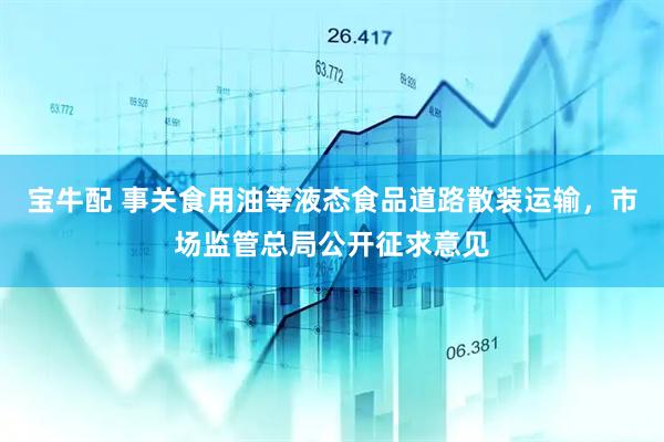 宝牛配 事关食用油等液态食品道路散装运输，市场监管总局公开征求意见