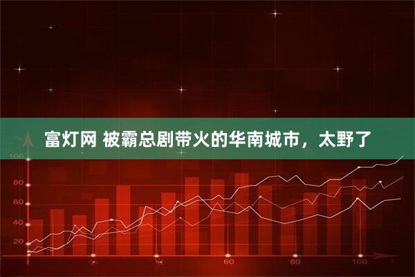 富灯网 被霸总剧带火的华南城市，太野了
