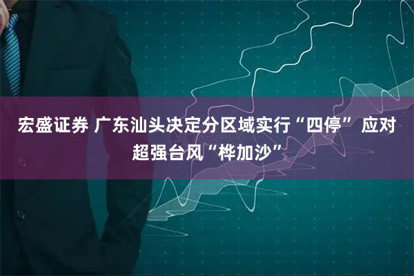 宏盛证券 广东汕头决定分区域实行“四停” 应对超强台风“桦加沙”
