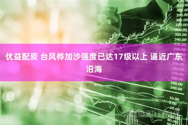 优益配资 台风桦加沙强度已达17级以上 逼近广东沿海