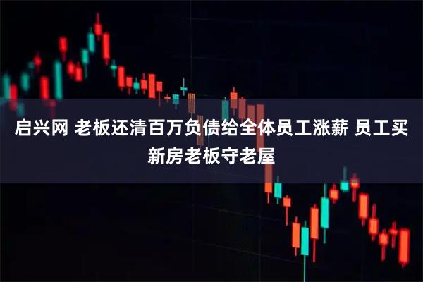 启兴网 老板还清百万负债给全体员工涨薪 员工买新房老板守老屋