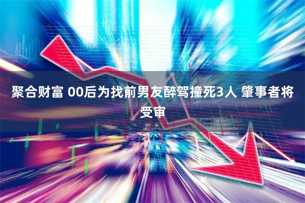 聚合财富 00后为找前男友醉驾撞死3人 肇事者将受审