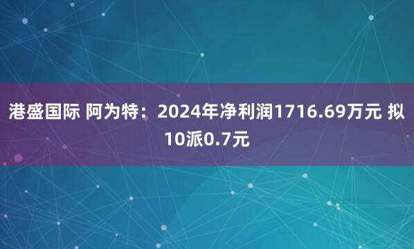港盛国际 阿为特：2024年净利润1716.69万元 拟10派0.7元