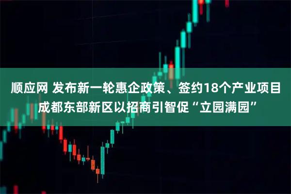 顺应网 发布新一轮惠企政策、签约18个产业项目 成都东部新区以招商引智促“立园满园”