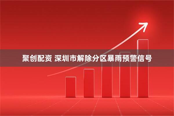 聚创配资 深圳市解除分区暴雨预警信号