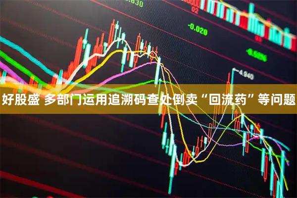 好股盛 多部门运用追溯码查处倒卖“回流药”等问题