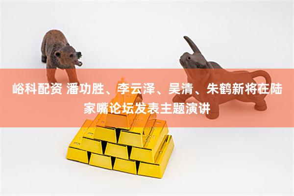 峪科配资 潘功胜、李云泽、吴清、朱鹤新将在陆家嘴论坛发表主题演讲