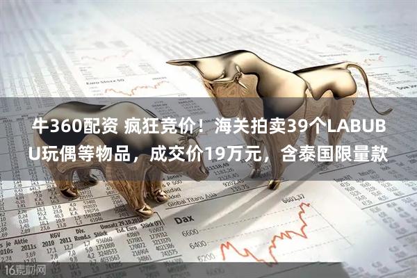 牛360配资 疯狂竞价！海关拍卖39个LABUBU玩偶等物品，成交价19万元，含泰国限量款
