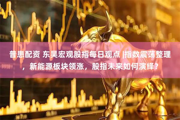 普患配资 东吴宏观股指每日观点 |指数震荡整理，新能源板块领涨，股指未来如何演绎？
