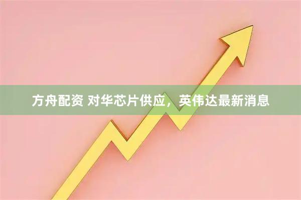 方舟配资 对华芯片供应，英伟达最新消息