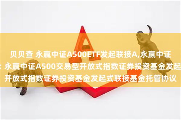 贝贝查 永赢中证A500ETF发起联接A,永赢中证A500ETF发起联接C: 永赢中证A500交易型开放式指数证券投资基金发起式联接基金托管协议