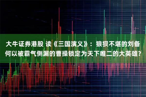 大牛证券港股 读《三国演义》：狼狈不堪的刘备何以被霸气侧漏的曹操锁定为天下唯二的大英雄？