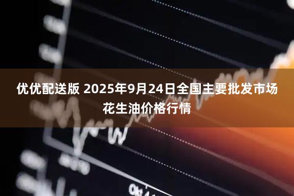 优优配送版 2025年9月24日全国主要批发市场花生油价格行情
