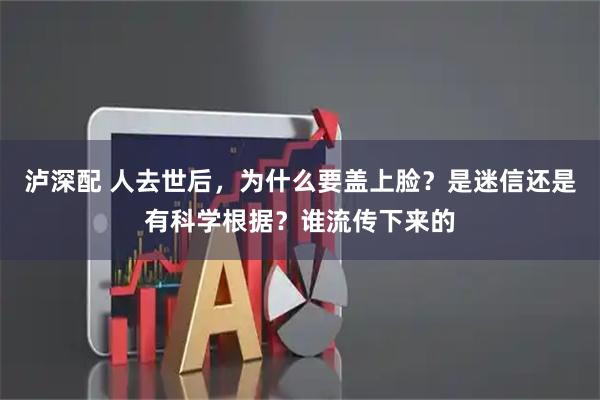 泸深配 人去世后，为什么要盖上脸？是迷信还是有科学根据？谁流传下来的