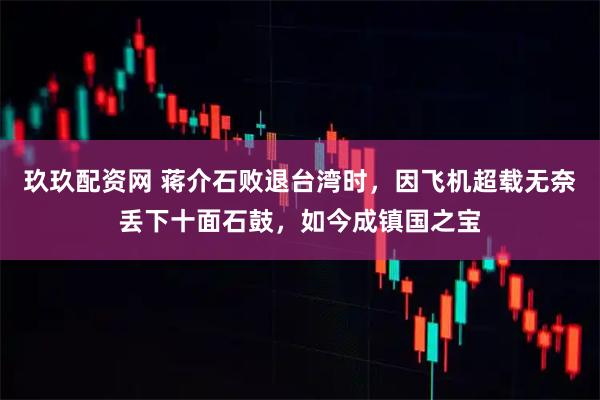 玖玖配资网 蒋介石败退台湾时，因飞机超载无奈丢下十面石鼓，如今成镇国之宝