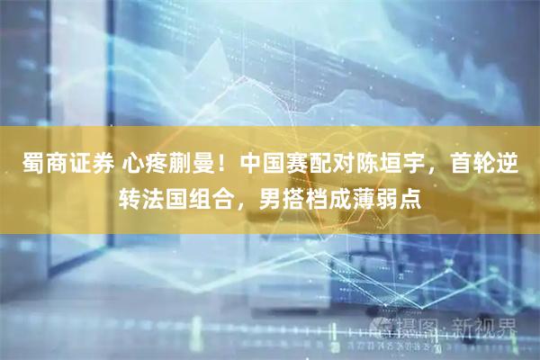 蜀商证券 心疼蒯曼！中国赛配对陈垣宇，首轮逆转法国组合，男搭档成薄弱点