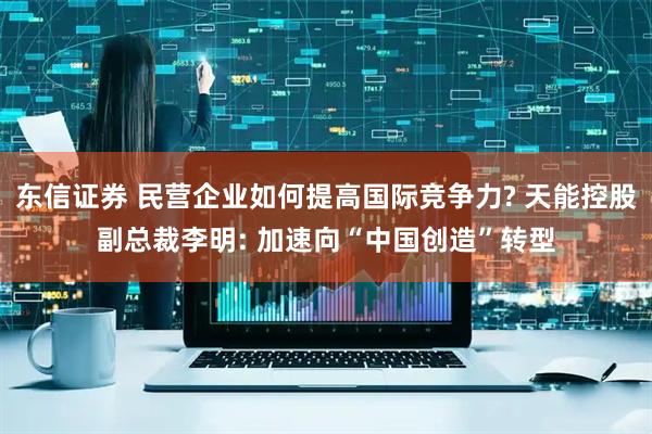 东信证券 民营企业如何提高国际竞争力? 天能控股副总裁李明: 加速向“中国创造”转型