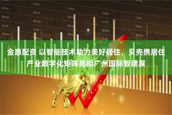 金惠配资 以智能技术助力美好居住，贝壳携居住产业数字化矩阵亮相广州国际智建展