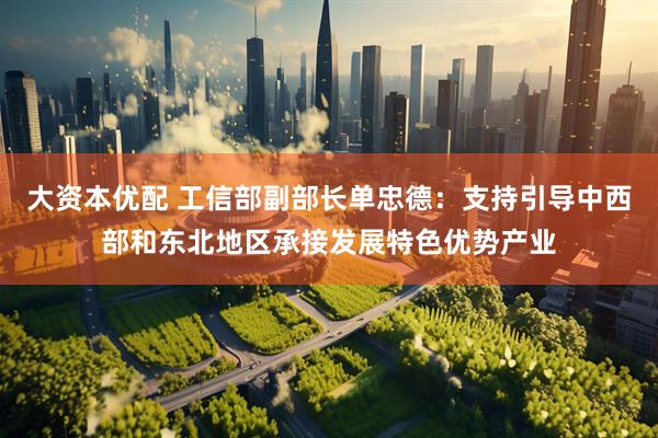 大资本优配 工信部副部长单忠德：支持引导中西部和东北地区承接发展特色优势产业