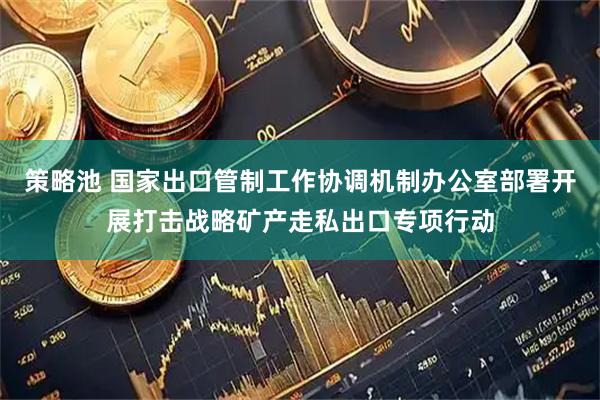 策略池 国家出口管制工作协调机制办公室部署开展打击战略矿产走私出口专项行动