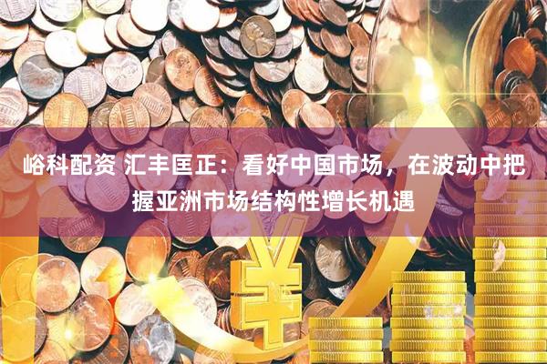 峪科配资 汇丰匡正:看好中国市场,在波动中把握亚洲市场结构性增长机遇