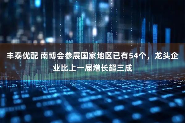 丰泰优配 南博会参展国家地区已有54个,龙头企业比上一届增长超三成