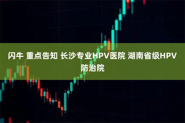 闪牛 重点告知 长沙专业HPV医院 湖南省级HPV防治院