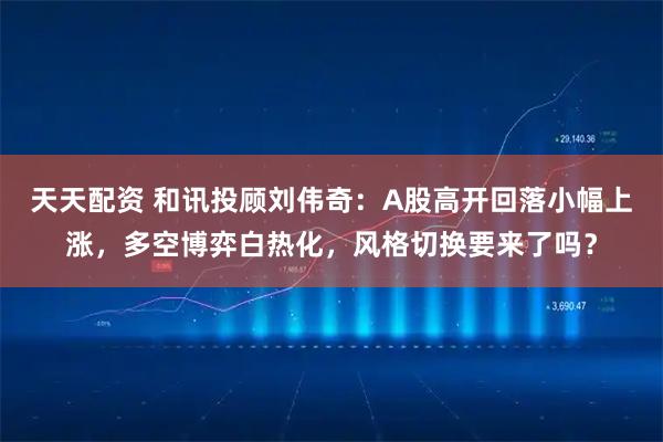 天天配资 和讯投顾刘伟奇：A股高开回落小幅上涨，多空博弈白热化，风格切换要来了吗？