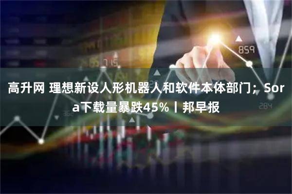 高升网 理想新设人形机器人和软件本体部门；Sora下载量暴跌45%丨邦早报