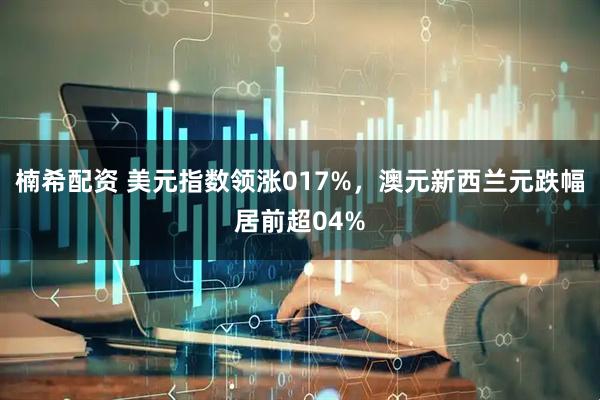 楠希配资 美元指数领涨017%，澳元新西兰元跌幅居前超04%