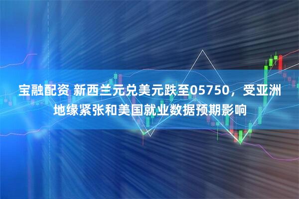 宝融配资 新西兰元兑美元跌至05750，受亚洲地缘紧张和美国就业数据预期影响