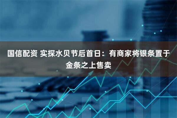 国信配资 实探水贝节后首日：有商家将银条置于金条之上售卖