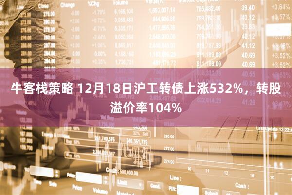牛客栈策略 12月18日沪工转债上涨532%，转股溢价率104%