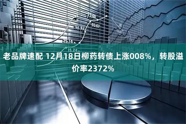老品牌速配 12月18日柳药转债上涨008%，转股溢价率2372%