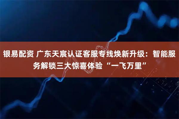 银易配资 广东天宸认证客服专线焕新升级：智能服务解锁三大惊喜体验 “一飞万里”