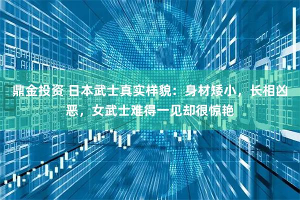 鼎金投资 日本武士真实样貌：身材矮小，长相凶恶，女武士难得一见却很惊艳