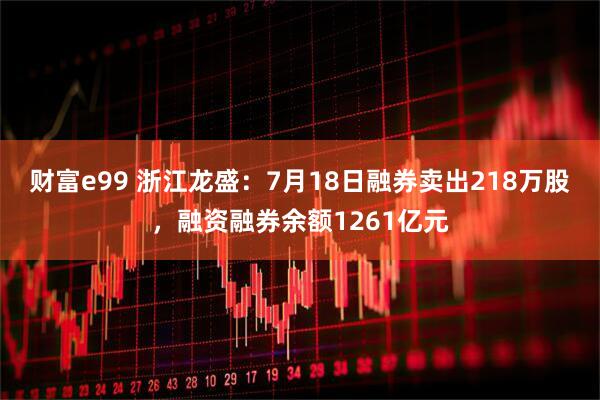 财富e99 浙江龙盛：7月18日融券卖出218万股，融资融券余额1261亿元