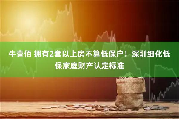 牛壹佰 拥有2套以上房不算低保户！深圳细化低保家庭财产认定标准